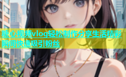 糖心视频vlog轻松制作分享生活精彩瞬间快速吸引粉丝