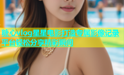 糖心vlog星星电影打造专属影像记录平台轻松分享精彩瞬间