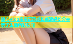 糖心vlog宝宝记录成长点滴轻松分享亲子生活精彩瞬间
