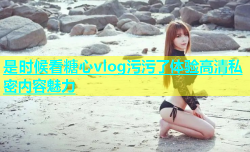 是时候看糖心vlog污污了体验高清私密内容魅力