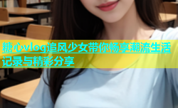 糖心vlog追风少女带你畅享潮流生活记录与精彩分享