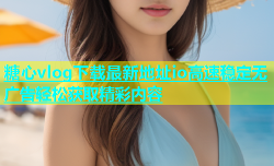 糖心vlog下载最新地址io高速稳定无广告轻松获取精彩内容