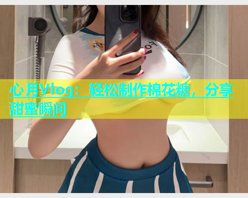 心月Vlog:轻松制作棉花糖,分享甜蜜瞬间 第1张 心月Vlog:轻松制作棉花糖,分享甜蜜瞬间 第1张