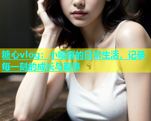 糖心vlog：小嘤嘤的日常生活，记录每一刻的成长与趣事  第1张