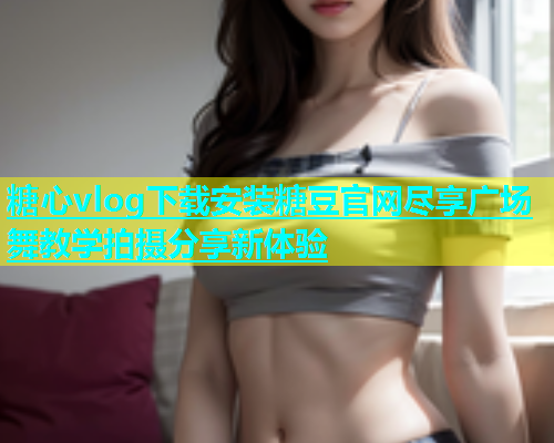 糖心vlog下载安装糖豆官网尽享广场舞教学拍摄分享新体验  第1张