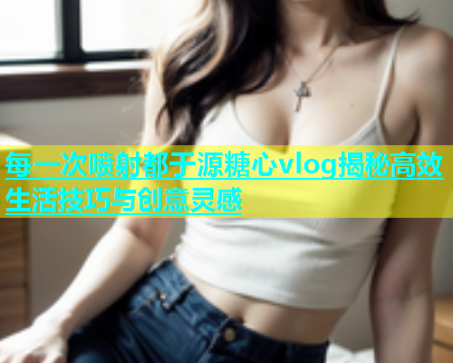 每一次喷射都于源糖心vlog揭秘高效生活技巧与创意灵感  第1张