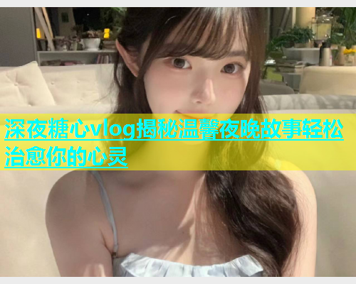 深夜糖心vlog揭秘温馨夜晚故事轻松治愈你的心灵  第1张