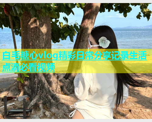 白毛糖心vlog精彩日常分享记录生活点滴必看视频  第1张