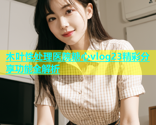木叶性处理医院糖心vlog23精彩分享功能全解析  第1张