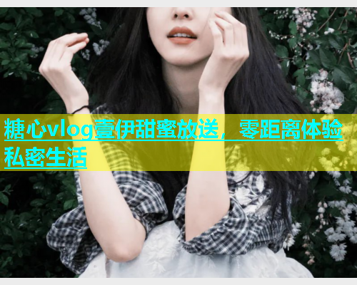 糖心vlog壹伊甜蜜放送，零距离体验私密生活  第1张