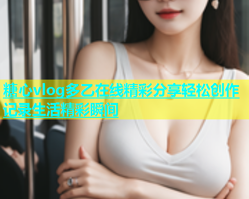 糖心vlog多乙在线精彩分享轻松创作记录生活精彩瞬间  第2张