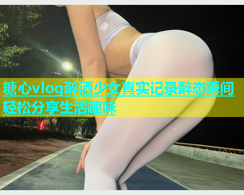 糖心vlog醉酒少女真实记录醉态瞬间轻松分享生活趣味  第1张