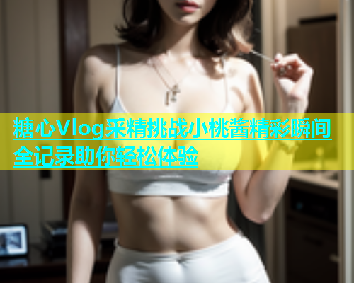糖心Vlog采精挑战小桃酱精彩瞬间全记录助你轻松体验  第1张