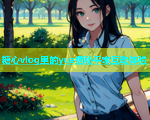糖心vlog里的yua揭秘平家互动体验  第1张